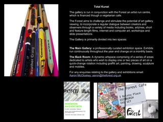 Total Kunst The gallery is run in conjunction with the Forest an artist run centre, which is financed though a vegetarian cafe. The Forest aims to challenge and stimulate the potential of art gallery viewing, to incorporate a regular dialogue between creators and observers through a variety of media including books, artzines, short and feature length films, internet and computer art, workshops and slide presentations. The Gallery is primarily divided into two spaces: The Main Gallery:  a professionally curated exhibition space. Exhibits run continuously throughout the year and change on a monthly basis. The Back Room:  A dynamic artspace comprising of a series of areas dedicated to artists who wish to display one or two pieces of art on a quick-change rotation including graffiti art, painting, drawing, sculpture and mobiles.  For any enquiries relating to the gallery and exhibitions email: Aaron McCloskey: aaron@theforest.org.uk   