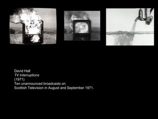 David Hall  TV Interruptions (1971) Ten unannounced broadcasts on Scottish Television in August and September 1971. 