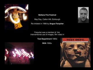 Beltane Fire Festival May Day, Calton Hill, Edinburgh Re-initiated in 1988 by  Angus Farquhar Farquhar was a member of  the  interventionist use of images, film video in Test Department  1980s NVA  1990s  
