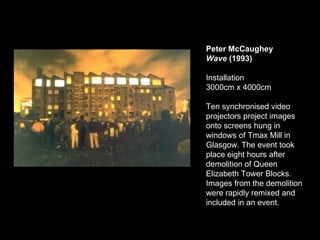 Peter McCaughey Wave  (1993) Installation  3000cm x 4000cm  Ten synchronised video projectors project images onto screens hung in windows of Tmax Mill in Glasgow. The event took place eight hours after demolition of Queen Elizabeth Tower Blocks. Images from the demolition were rapidly remixed and included in an event. 