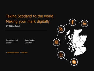 Taking Scotland to the world
Making your mark digitally
1st Nov, 2012




John Campbell        Ryan Sackett
Director             Consultant




@precedentcomms #PrecSem
 