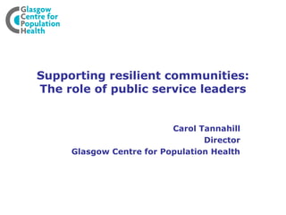 Supporting resilient communities:
The role of public service leaders


                          Carol Tannahill
                                 Director
     Glasgow Centre for Population Health
 