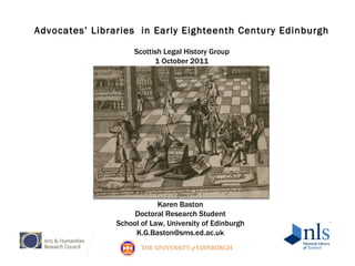 Advocates’ Libraries  in Early Eighteenth Century  Edinburgh Scottish Legal History Group 1 October 2011 Karen Baston Doctoral Research Student School of Law, University of Edinburgh [email_address] 