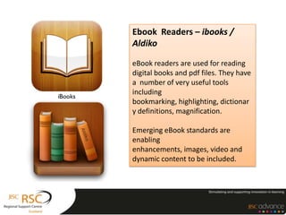 Ebook Readers – ibooks /
Aldiko

eBook readers are used for reading
digital books and pdf files. They have
a number of very useful tools
including
bookmarking, highlighting, dictionar
y definitions, magnification.

Emerging eBook standards are
enabling
enhancements, images, video and
dynamic content to be included.
 