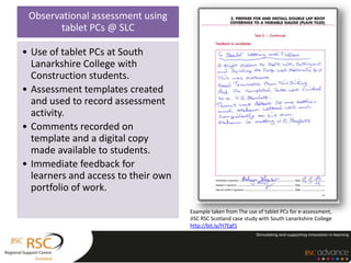 Observational assessment using
       tablet PCs @ SLC

• Use of tablet PCs at South
  Lanarkshire College with
  Construction students.
• Assessment templates created
  and used to record assessment
  activity.
• Comments recorded on
  template and a digital copy
  made available to students.
• Immediate feedback for
  learners and access to their own
  portfolio of work.

                                     Example taken from The use of tablet PCs for e-assessment,
                                     JISC RSC Scotland case study with South Lanarkshire College
                                     http://bit.ly/H7Egf1
 