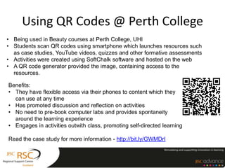 Using QR Codes @ Perth College
• Being used in Beauty courses at Perth College, UHI
• Students scan QR codes using smartphone which launches resources such
  as case studies, YouTube videos, quizzes and other formative assessments
• Activities were created using SoftChalk software and hosted on the web
• A QR code generator provided the image, containing access to the
  resources.

Benefits:
• They have flexible access via their phones to content which they
  can use at any time
• Has promoted discussion and reflection on activities
• No need to pre-book computer labs and provides spontaneity
  around the learning experience
• Engages in activities outwith class, promoting self-directed learning

Read the case study for more information - http://bit.ly/GWMDrI
 