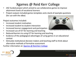 Xgames @ Reid Kerr College
• JISC funded project which aimed to use collaborative games to improve
  attainment levels of vocational learners
• Project outputs included games templates and a bank of example questions
  (for use with the xBox)

Project outcomes included:
• Increased student motivation
• Increased student to student interaction
• Increased learner engagement and participation
• Increased use of ICT for learning and teaching
                                                     Image by chippermist from flickr licensed under creative commons



• Reduced barriers to using ICT for learning and teaching
• Evidence of the pedagogical advantages of using games in an educational
   context
• Stimulate institutional decision makers and teaching staff to think about
   alternative methods of formative assessment
Further information at: Xgames @ Reid Kerr College
 