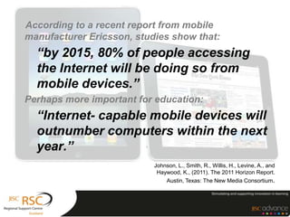 According to a recent report from mobile
manufacturer Ericsson, studies show that:
  “by 2015, 80% of people accessing
  the Internet will be doing so from
  mobile devices.”
Perhaps more important for education:
  “Internet- capable mobile devices will
  outnumber computers within the next
  year.”
                           Johnson, L., Smith, R., Willis, H., Levine, A., and
                            Haywood, K., (2011). The 2011 Horizon Report.
                               Austin, Texas: The New Media Consortium.
 