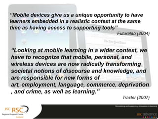 “Mobile devices give us a unique opportunity to have
learners embedded in a realistic context at the same
time as having access to supporting tools”
                                         Futurelab (2004)


“Looking at mobile learning in a wider context, we
have to recognize that mobile, personal, and
wireless devices are now radically transforming
societal notions of discourse and knowledge, and
are responsible for new forms of
art, employment, language, commerce, deprivation
, and crime, as well as learning.”
                                           Traxler (2007)
 