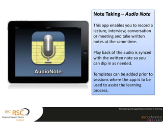 Note Taking – Audio Note

This app enables you to record a
lecture, interview, conversation
or meeting and take written
notes at the same time.

Play back of the audio is synced
with the written note so you
can dip in as needed.

Templates can be added prior to
sessions where the app is to be
used to assist the learning
process.
 