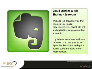Cloud Storage & File
Sharing - Evernote

This app is a cloud service that
enables you to add
notes/audio/video/website links
and digital items to your online
account.

Log in from anywhere with any
browser to access your store.
Apps, bookmarklets and quick
access tools are available for
most devices.
 