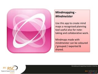 Mindmapping -
Mindmeister

Use this app to create mind
maps a recognised planning
tool useful also for note-
taking and collaborative work.

Mindmaps made with
mindmeister can be coloured
/ grouped / exported &
shared.
 