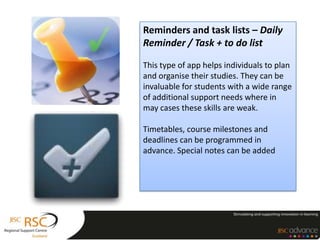 Reminders and task lists – Daily
Reminder / Task + to do list

This type of app helps individuals to plan
and organise their studies. They can be
invaluable for students with a wide range
of additional support needs where in
may cases these skills are weak.

Timetables, course milestones and
deadlines can be programmed in
advance. Special notes can be added
 