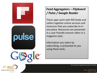Feed Aggregators – Flipboard
/ Pulse / Google Reader

These apps work with RSS feeds and
collect together online services and
resources that you subscribe to in
one place. Resources are presented
in a user friendly manner often in a
magazine style.

Information you select by
subscribing, is presented to you
using these tools.
 
