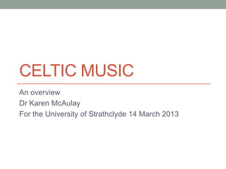 CELTIC MUSIC
An overview
Dr Karen McAulay
For the University of Strathclyde 14 March 2013
 
