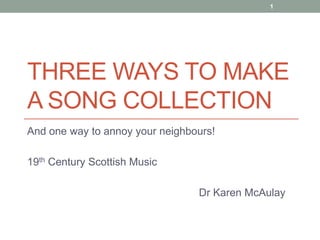 1




THREE WAYS TO MAKE
A SONG COLLECTION
And one way to annoy your neighbours!

19th Century Scottish Music

                                 Dr Karen McAulay
 