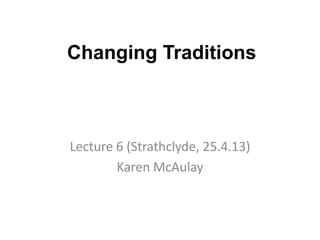 Changing Traditions
Lecture 6 (Strathclyde, 25.4.13)
Karen McAulay
 