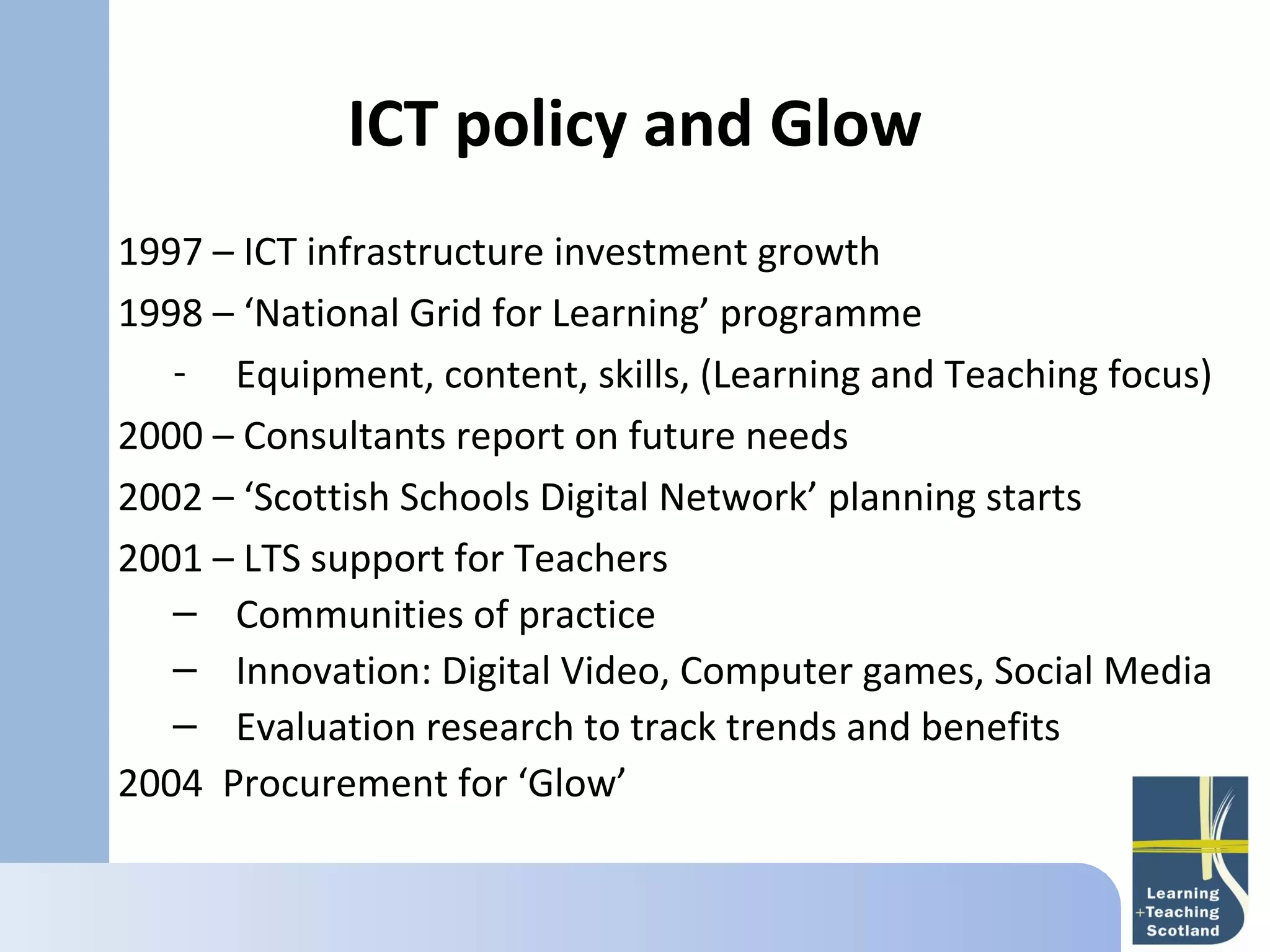 ICT policy and Glow
    
1997 – ICT infrastructure investment growth
1998 – ‘National Grid for Learning’ programme
   - Equipment, content, skills, (Learning and Teaching focus)
2000 – Consultants report on future needs
2002 – ‘Scottish Schools Digital Network’ planning starts
2001 – LTS support for Teachers
   – Communities of practice
   – Innovation: Digital Video, Computer games, Social Media
   – Evaluation research to track trends and benefits
2004 Procurement for ‘Glow’
 