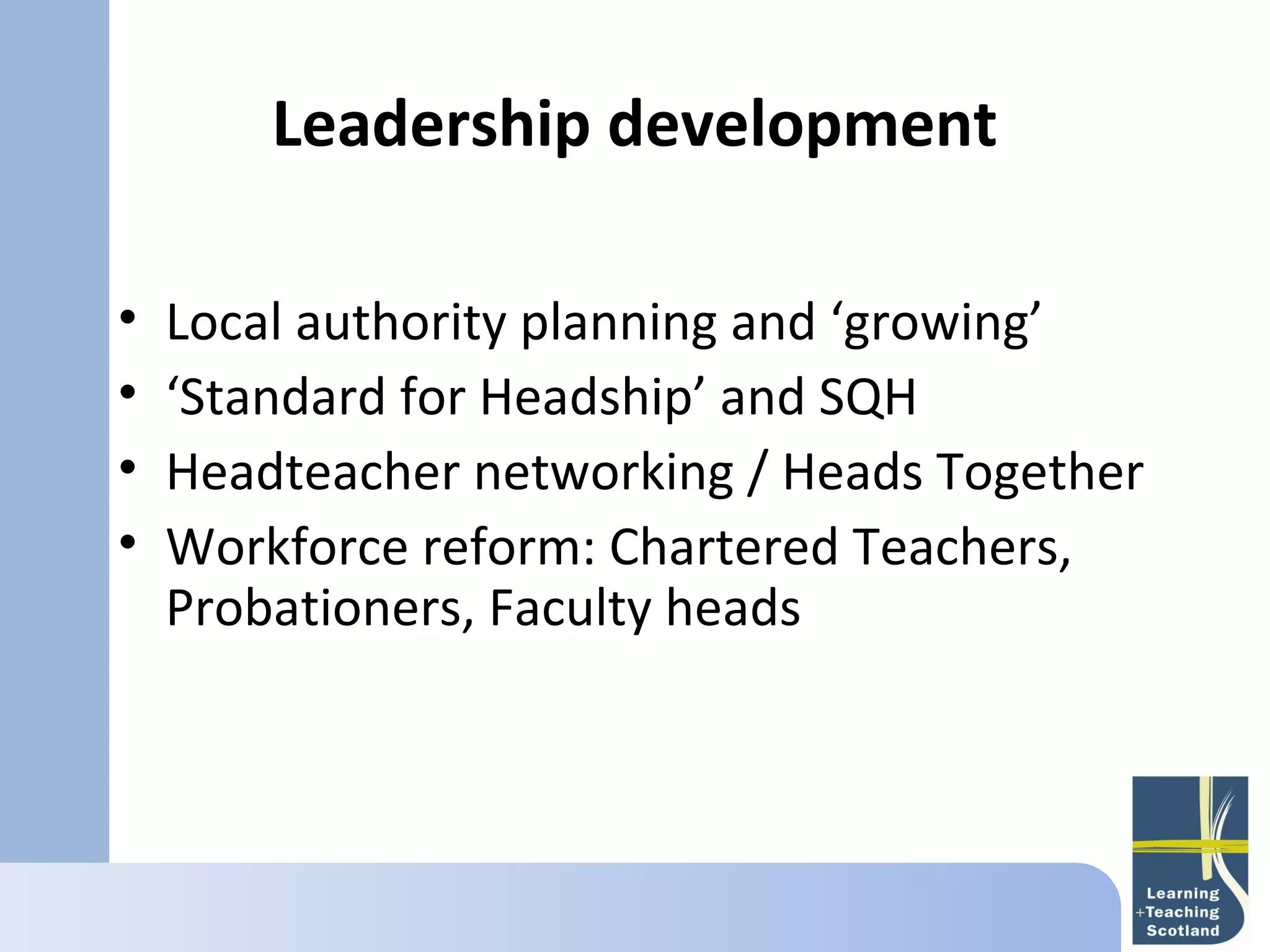 Leadership development
       
•   Local authority planning and ‘growing’
•   ‘Standard for Headship’ and SQH
•   Headteacher networking / Heads Together
•   Workforce reform: Chartered Teachers,
    Probationers, Faculty heads
 