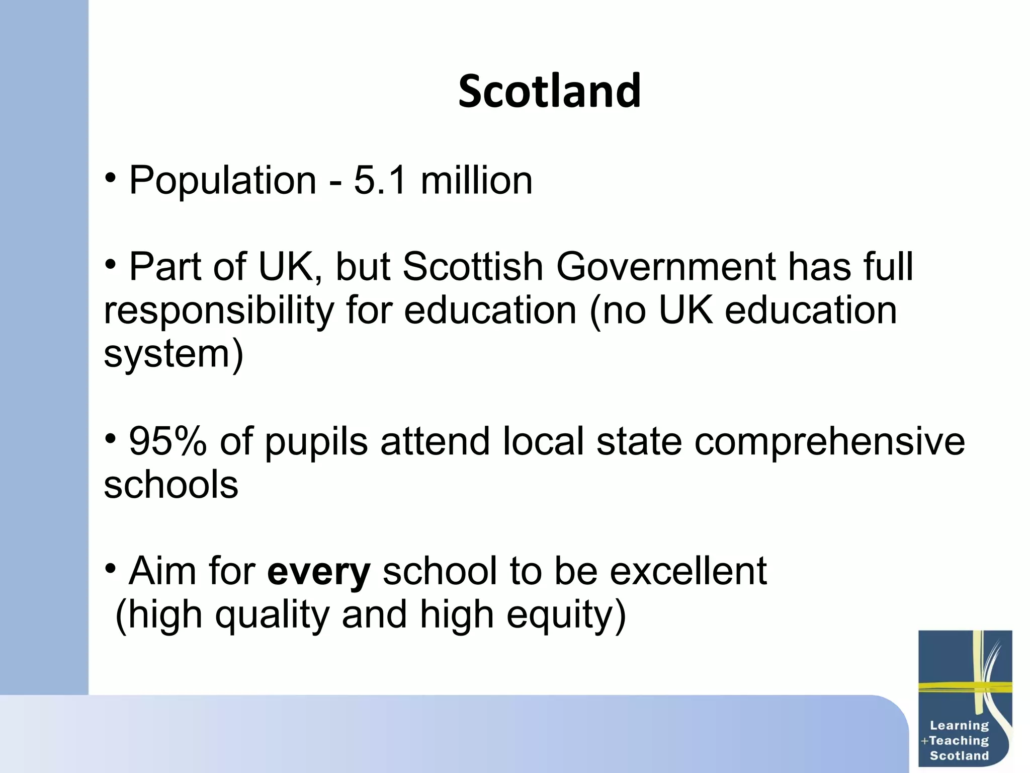 Scotland
• Population - 5.1 million

• Part of UK, but Scottish Government has full
responsibility for education (no UK education
system)

• 95% of pupils attend local state comprehensive
schools

• Aim for every school to be excellent
  (high quality and high equity)
 
 
