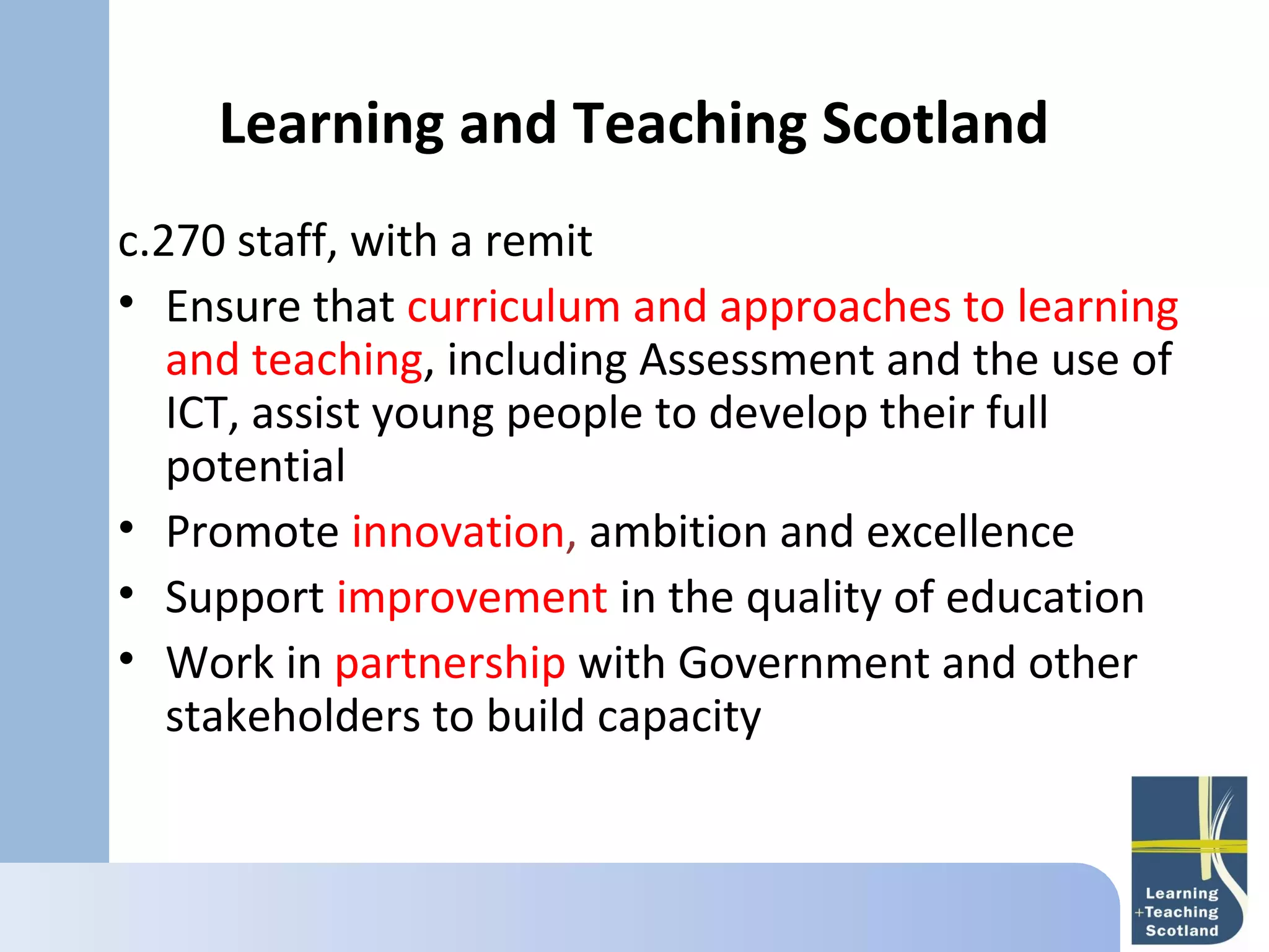 Learning and Teaching Scotland
c.270 staff, with a remit
• Ensure that curriculum and approaches to learning
   and teaching, including Assessment and the use of
   ICT, assist young people to develop their full
   potential
• Promote innovation, ambition and excellence
• Support improvement in the quality of education
• Work in partnership with Government and other
   stakeholders to build capacity
 
