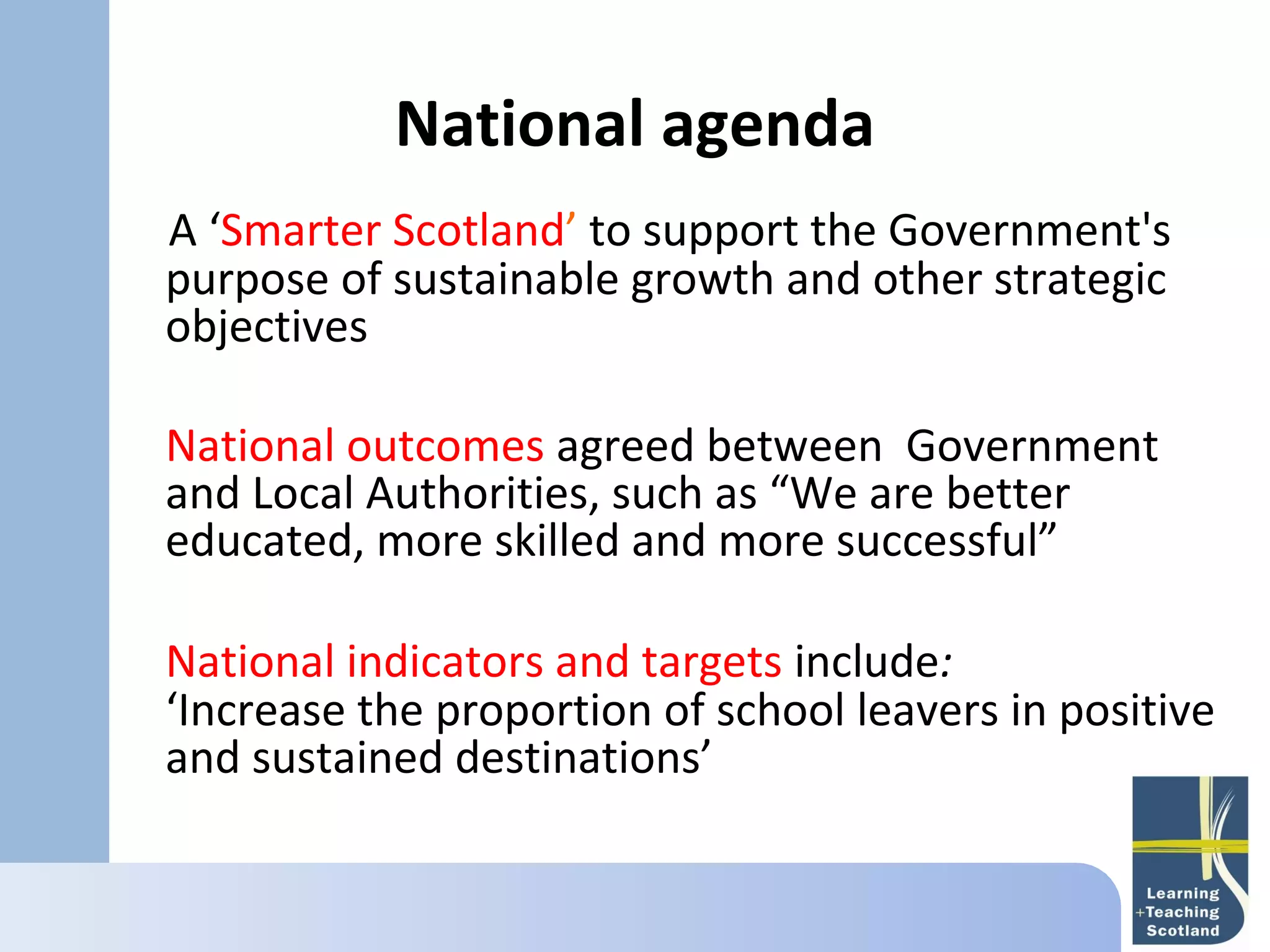 National agenda
A ‘Smarter Scotland’ to support the Government's
purpose of sustainable growth and other strategic
objectives

National outcomes agreed between Government
and Local Authorities, such as “We are better
educated, more skilled and more successful”

National indicators and targets include:
‘Increase the proportion of school leavers in positive
and sustained destinations’
 
