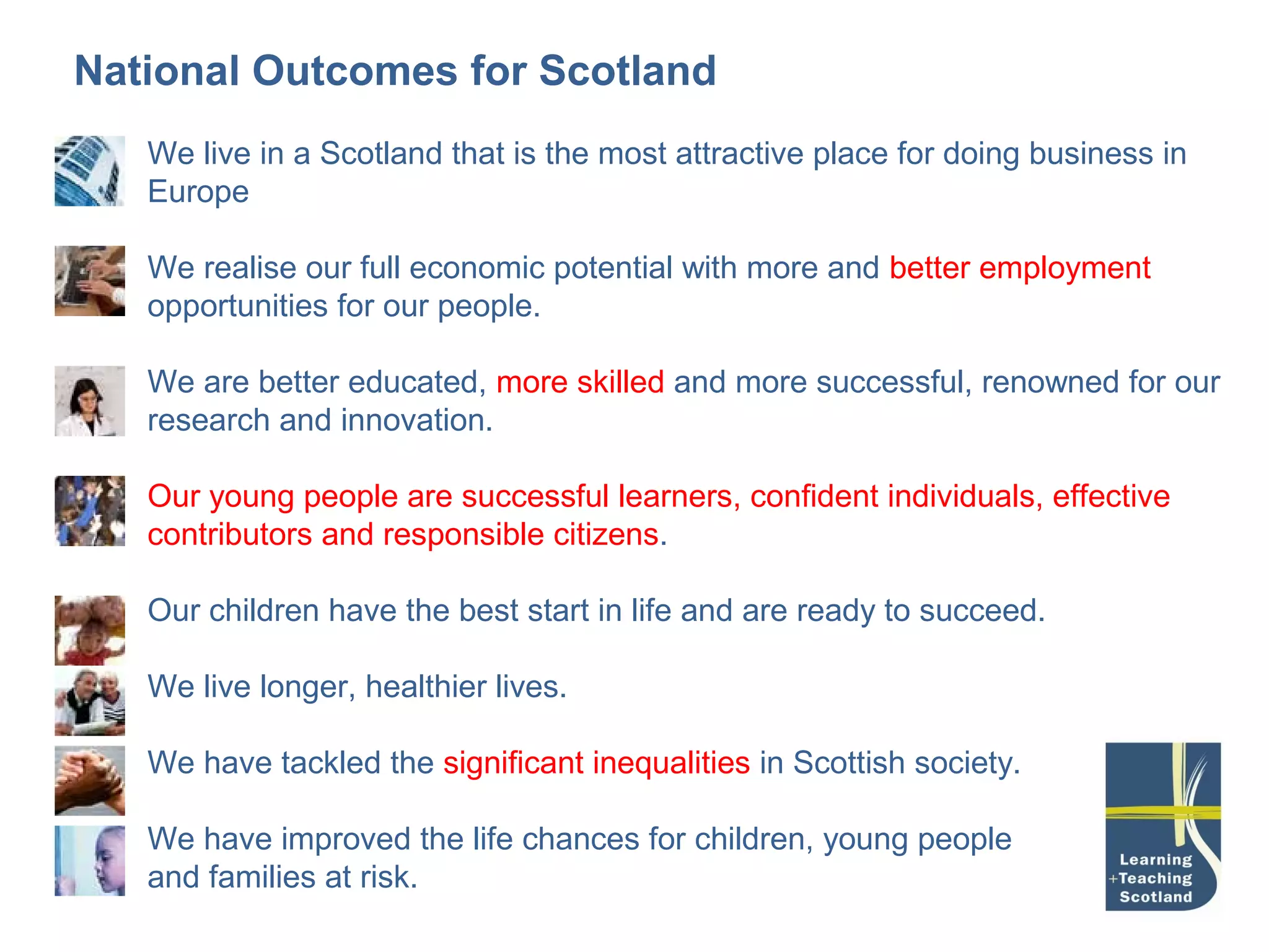 National Outcomes for Scotland
   We live in a Scotland that is the most attractive place for doing business in
   Europe

   We realise our full economic potential with more and better employment
   opportunities for our people.

   We are better educated, more skilled and more successful, renowned for our
   research and innovation.

   Our young people are successful learners, confident individuals, effective
   contributors and responsible citizens.

   Our children have the best start in life and are ready to succeed.

   We live longer, healthier lives.

   We have tackled the significant inequalities in Scottish society.

   We have improved the life chances for children, young people
   and families at risk.
 