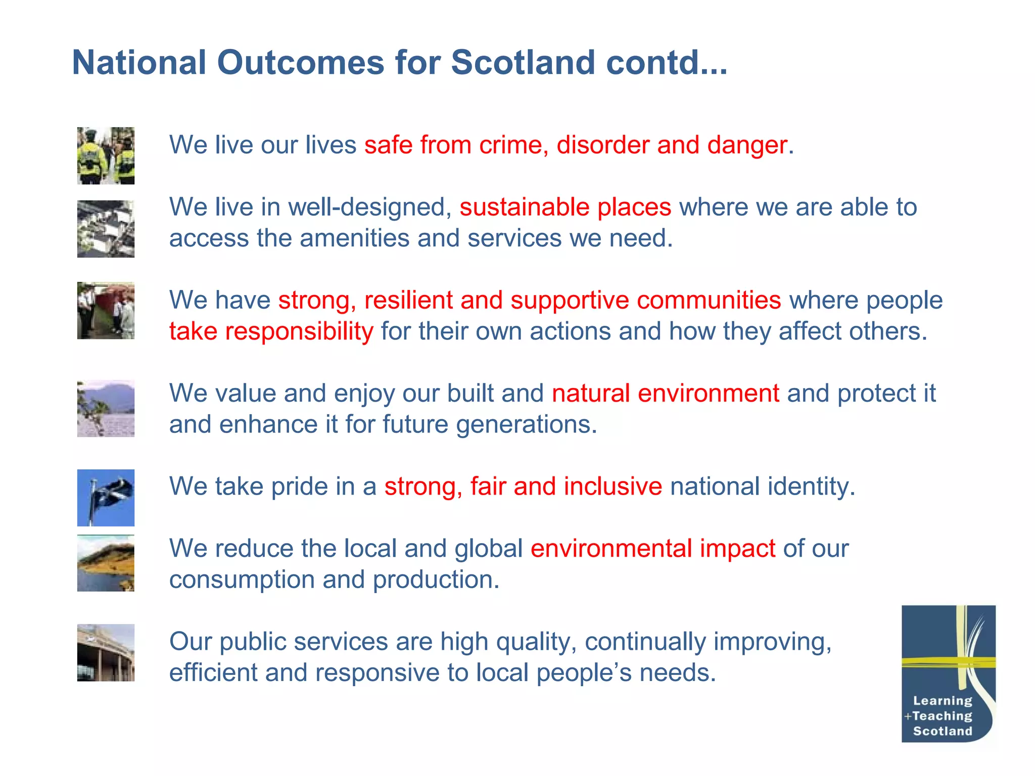National Outcomes for Scotland contd...

     We live our lives safe from crime, disorder and danger.

     We live in well-designed, sustainable places where we are able to
     access the amenities and services we need.

     We have strong, resilient and supportive communities where people
     take responsibility for their own actions and how they affect others.

     We value and enjoy our built and natural environment and protect it
     and enhance it for future generations.

     We take pride in a strong, fair and inclusive national identity.

     We reduce the local and global environmental impact of our
     consumption and production.

     Our public services are high quality, continually improving,
     efficient and responsive to local people’s needs.
 