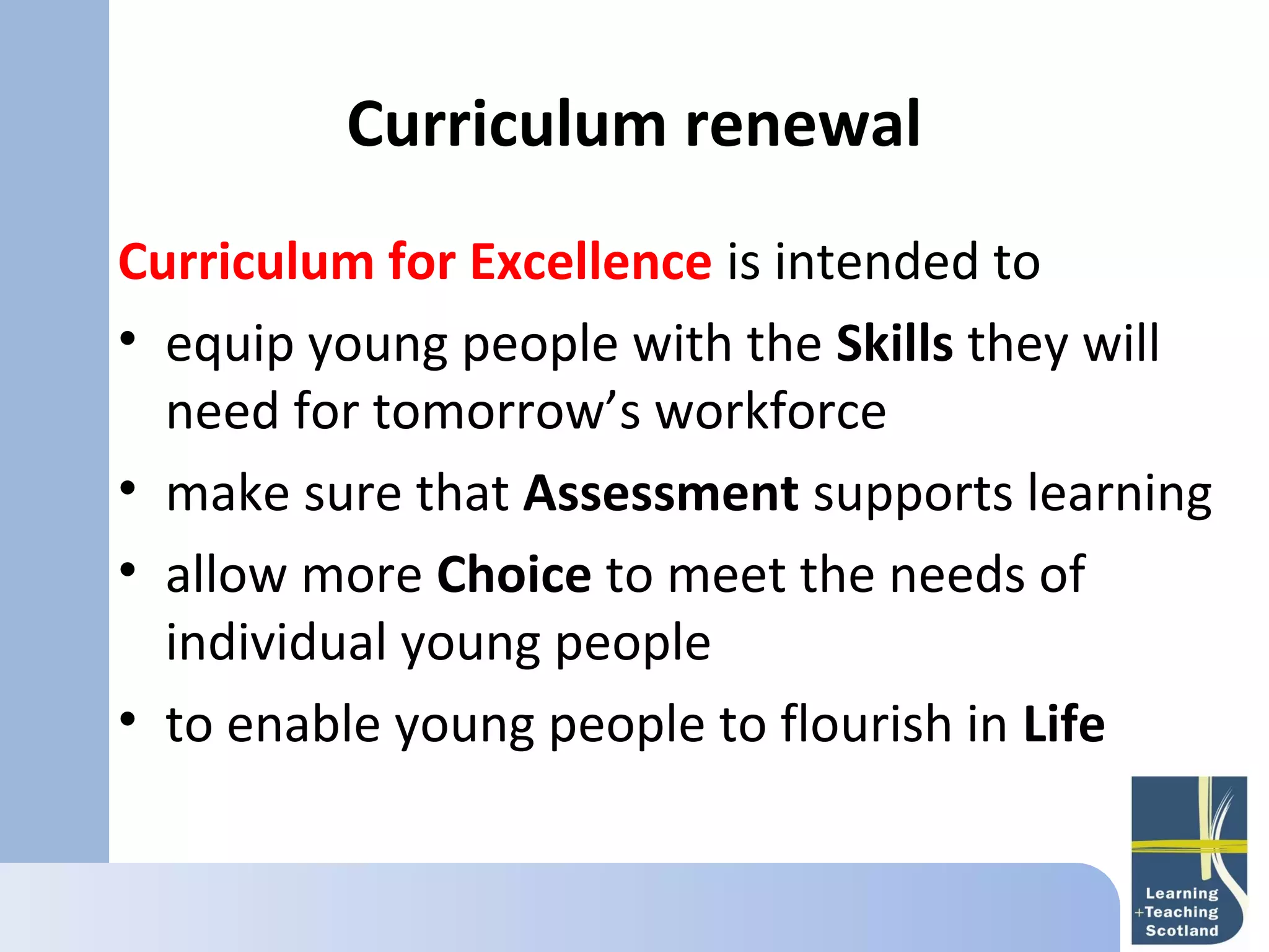 Curriculum renewal
   
Curriculum for Excellence is intended to
• equip young people with the Skills they will
  need for tomorrow’s workforce
• make sure that Assessment supports learning
• allow more Choice to meet the needs of
  individual young people
• to enable young people to flourish in Life
 