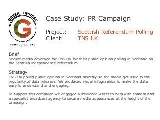 Case Study: PR Campaign
Project: Scottish Referendum Polling
Client: TNS UK
Brief
Secure media coverage for TNS UK for their public opinion polling in Scotland on
the Scottish independence referendum.
Strategy
TNS UK polled public opinion in Scotland monthly so the media got used to the
regularity of data releases. We produced visual infographics to make the data
easy to understand and engaging.
To support this campaign we engaged a freelance writer to help with content and
a specialist broadcast agency to secure media appearances at the height of the
campaign.
 