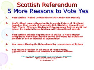 SSccoottttiisshh RReeffeerreenndduumm 
55 MMoorree RReeaassoonnss ttoo VVoottee YYeess 
1. YesScotland Means Confidence to chart their own Destiny 
2. YesScotland means Opportunity to create Future of Scotland 
based on Real needs of its people-Old, Disabled, Unemployed, 
Sick, Youth , Women, Students, Entrepreneurs Retired etc & not 
driven by wasteful false dubious evil International agenda 
3. YesScotland creates opportunity to create a Model Happy 
Prosperous Nonviolent Nation before the World for others to 
emulate in era of Violence & Exploitation 
4. Yes means Moving On Unburdened by compulsions of Britain 
5. Yes means Freedom in all areas of Public Policy, 
Governance,Immigation,Defense,Education,Welfare 
