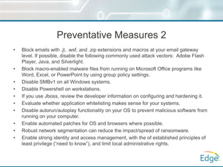 Preventative Measures 2
• Block emails with .jl, .wsf, and .zip extensions and macros at your email gateway
level. If possible, disable the following commonly used attack vectors: Adobe Flash
Player, Java, and Silverlight.
• Block macro-enabled malware files from running on Microsoft Office programs like
Word, Excel, or PowerPoint by using group policy settings.
• Disable SMBv1 on all Windows systems.
• Disable Powershell on workstations.
• If you use Jboss, review the developer information on configuring and hardening it.
• Evaluate whether application whitelisting makes sense for your systems.
• Disable autorun/autoplay functionality on your OS to prevent malicious software from
running on your computer.
• Enable automated patches for OS and browsers where possible.
• Robust network segmentation can reduce the impact/spread of ransomware.
• Enable strong identity and access management, with the of established principles of
least privilege (“need to know”), and limit local administrative rights.
 