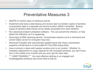 Preventative Measures 3
• IDS/IPS to monitor signs of malicious activity.
• Implement (and test) a data backup and recover plan to maintain copies of sensitive
or proprietary data in a separate and secure location (offline if possible). Backup
copies of sensitive data should not be readily accessible from local networks.
• Run advanced endpoint protection software. This can prevent the infection, or help
detect the infiltration as it is happening.
• Some type of DNS cleansing service (ransomware reaches out to a command and
control (C&C) server for encryption keys etc).
• Advanced Firewalls with automatically updated block lists (many ransomware
programs will fall back to a hard-coded IP if the DNS lookup fails).
• Have contracts in place with needed vendors prior to an incident. Whether it’s
hardware replacement or surge capacity for the increased workload, you won’t have
time in the middle of an incident and you won’t get the best rates.
• *** USER TRAINING *** the most effective defense is an engaged and
knowledgeable workforce who know what to look for
 