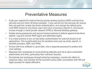 Preventative Measures
• Audit your network for external-facing remote desktop protocol (RDP) and terminal
services and turn them off where possible. If you cannot turn the services off, ensure
they are patched, enable two-factor authentication, and change the default ports.
Limit RDP access to only those users who have a business need for it, and secure
access through a virtual private network (VPN) or Remote Desktop gateway.
• Enable strong passwords and account lockout policies to defend against brute-force
attacks. Log and monitor RDP logins and attempted logins.
• It is a best practice to turn on two-factor authentication for external access to all
applications. This is particularly true for sensitive ones such as email, payroll, or
benefits providers, RDP, and VPNs.
• Ensure anti-virus software is up-to-date. Use a separate password to protect anti-
virus settings.
• Regularly train employees to avoid phishing attempts and not to open unsolicited
attachments and links, particularly from unknown sources.
• Periodically test employees through phishing campaigns, monitor the effect on
response rates, and consider formal sanctions policy (after consultation with HR and
legal counsel) for repeat offenders.
 
