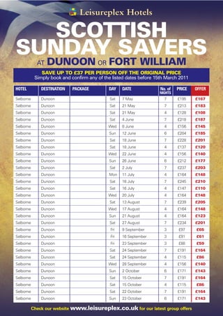 SCOTTISH
SUNDAY SAVERS
             AT   DUNOON OR FORT WILLIAM
               SAVE UP TO £37 PER PERSON OFF THE ORIGINAL PRICE
            Simply book and confirm any of the listed dates before 15th March 2011

HOTEL          DESTINATION   PACKAGE         DAY    DATE             No. of   PRICE   OFFER
                                                                    NIGHTS
Selborne       Dunoon                         Sat   7 May              7      £195    £167
Selborne       Dunoon                         Sat   21 May             7      £213    £183
Selborne       Dunoon                         Sat   21 May             4      £128    £108
Selborne       Dunoon                         Sat   4 June             7      £218    £187
Selborne       Dunoon                        Wed    8 June             4      £156    £145
Selborne       Dunoon                        Sun    12 June            6      £204    £185
Selborne       Dunoon                         Sat   18 June            7      £228    £201
Selborne       Dunoon                         Sat   18 June            4      £137    £120
Selborne       Dunoon                        Wed    22 June            4      £156    £140
Selborne       Dunoon                        Sun    26 June            6      £212    £177
Selborne       Dunoon                         Sat   2 July             7      £237    £203
Selborne       Dunoon                        Mon    11 July            4      £164    £148
Selborne       Dunoon                         Sat   16 July            7      £245    £210
Selborne       Dunoon                         Sat   16 July            4      £147    £110
Selborne       Dunoon                        Wed    20 July            4      £164    £148
Selborne       Dunoon                         Sat   13 August          7      £239    £205
Selborne       Dunoon                        Wed    17 August          4      £164    £148
Selborne       Dunoon                        Sun    21 August          4      £164    £123
Selborne       Dunoon                         Sat   27 August          7      £234    £201
Selborne       Dunoon                         Fri   9 September        3      £97     £65
Selborne       Dunoon                         Fri   16 September       3      £91     £61
Selborne       Dunoon                         Fri   23 September       3      £88     £59
Selborne       Dunoon                         Sat   24 September       7      £191    £164
Selborne       Dunoon                         Sat   24 September       4      £115    £86
Selborne       Dunoon                        Wed    28 September       4      £156    £140
Selborne       Dunoon                        Sun    2 October          6      £171    £143
Selborne       Dunoon                         Sat   15 October         7      £191    £164
Selborne       Dunoon                         Sat   15 October         4      £115    £86
Selborne       Dunoon                         Sat   22 October         7      £191    £164
Selborne       Dunoon                        Sun    23 October         6      £171    £143

           Check our website www.leisureplex.co.uk for our latest group offers
 