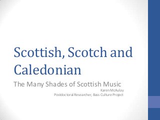 Scottish, Scotch and
Caledonian
The Many Shades of Scottish Music
Karen McAulay
Postdoctoral Researcher, Bass Culture Project
 