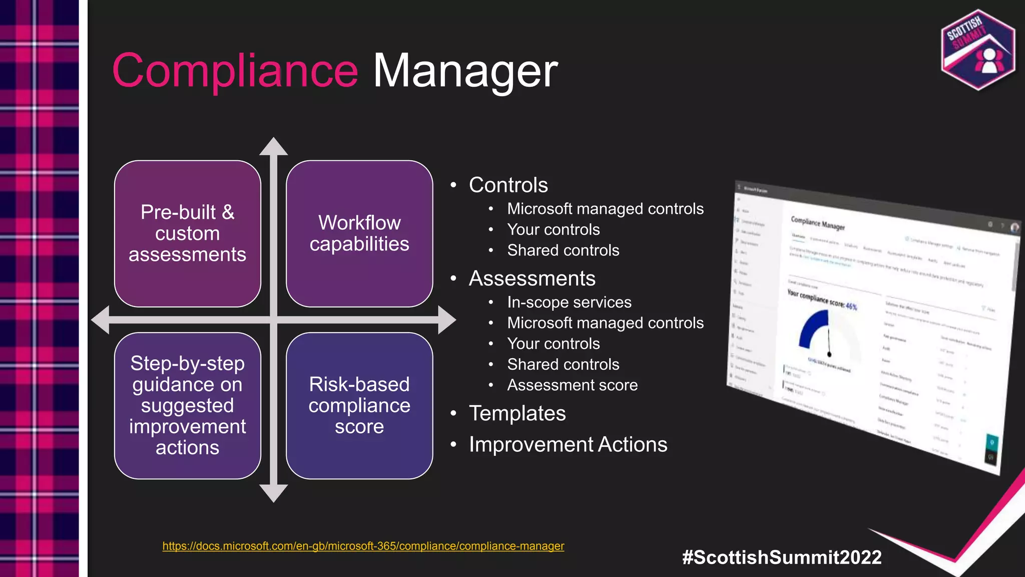 #ScottishSummit2022
Compliance Manager
Pre-built &
custom
assessments
Workflow
capabilities
Step-by-step
guidance on
suggested
improvement
actions
Risk-based
compliance
score
• Controls
• Microsoft managed controls
• Your controls
• Shared controls
• Assessments
• In-scope services
• Microsoft managed controls
• Your controls
• Shared controls
• Assessment score
• Templates
• Improvement Actions
https://docs.microsoft.com/en-gb/microsoft-365/compliance/compliance-manager
 