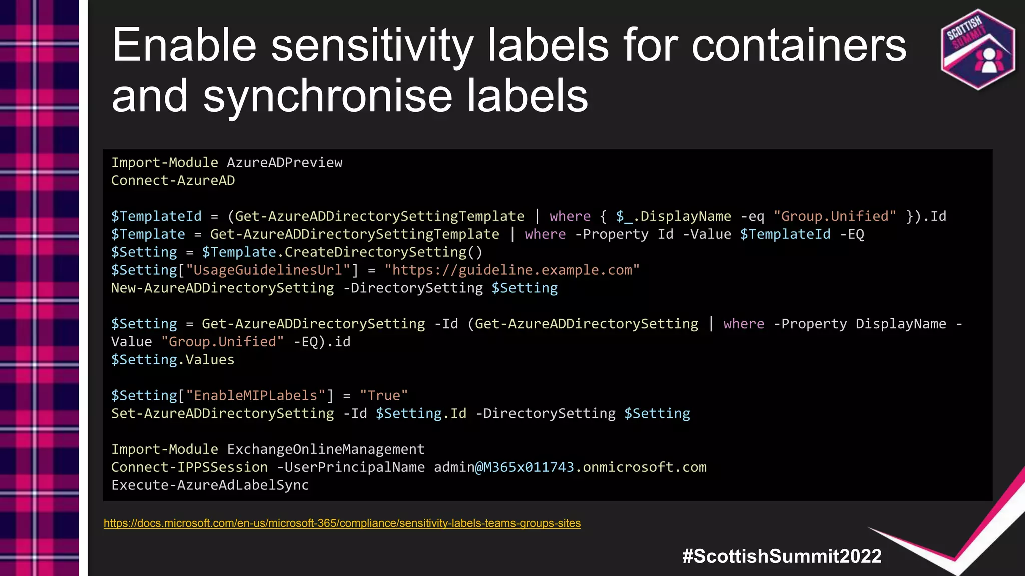 #ScottishSummit2022
Enable sensitivity labels for containers
and synchronise labels
Import-Module AzureADPreview
Connect-AzureAD
$TemplateId = (Get-AzureADDirectorySettingTemplate | where { $_.DisplayName -eq "Group.Unified" }).Id
$Template = Get-AzureADDirectorySettingTemplate | where -Property Id -Value $TemplateId -EQ
$Setting = $Template.CreateDirectorySetting()
$Setting["UsageGuidelinesUrl"] = "https://guideline.example.com"
New-AzureADDirectorySetting -DirectorySetting $Setting
$Setting = Get-AzureADDirectorySetting -Id (Get-AzureADDirectorySetting | where -Property DisplayName -
Value "Group.Unified" -EQ).id
$Setting.Values
$Setting["EnableMIPLabels"] = "True"
Set-AzureADDirectorySetting -Id $Setting.Id -DirectorySetting $Setting
Import-Module ExchangeOnlineManagement
Connect-IPPSSession -UserPrincipalName admin@M365x011743.onmicrosoft.com
Execute-AzureAdLabelSync
https://docs.microsoft.com/en-us/microsoft-365/compliance/sensitivity-labels-teams-groups-sites
 