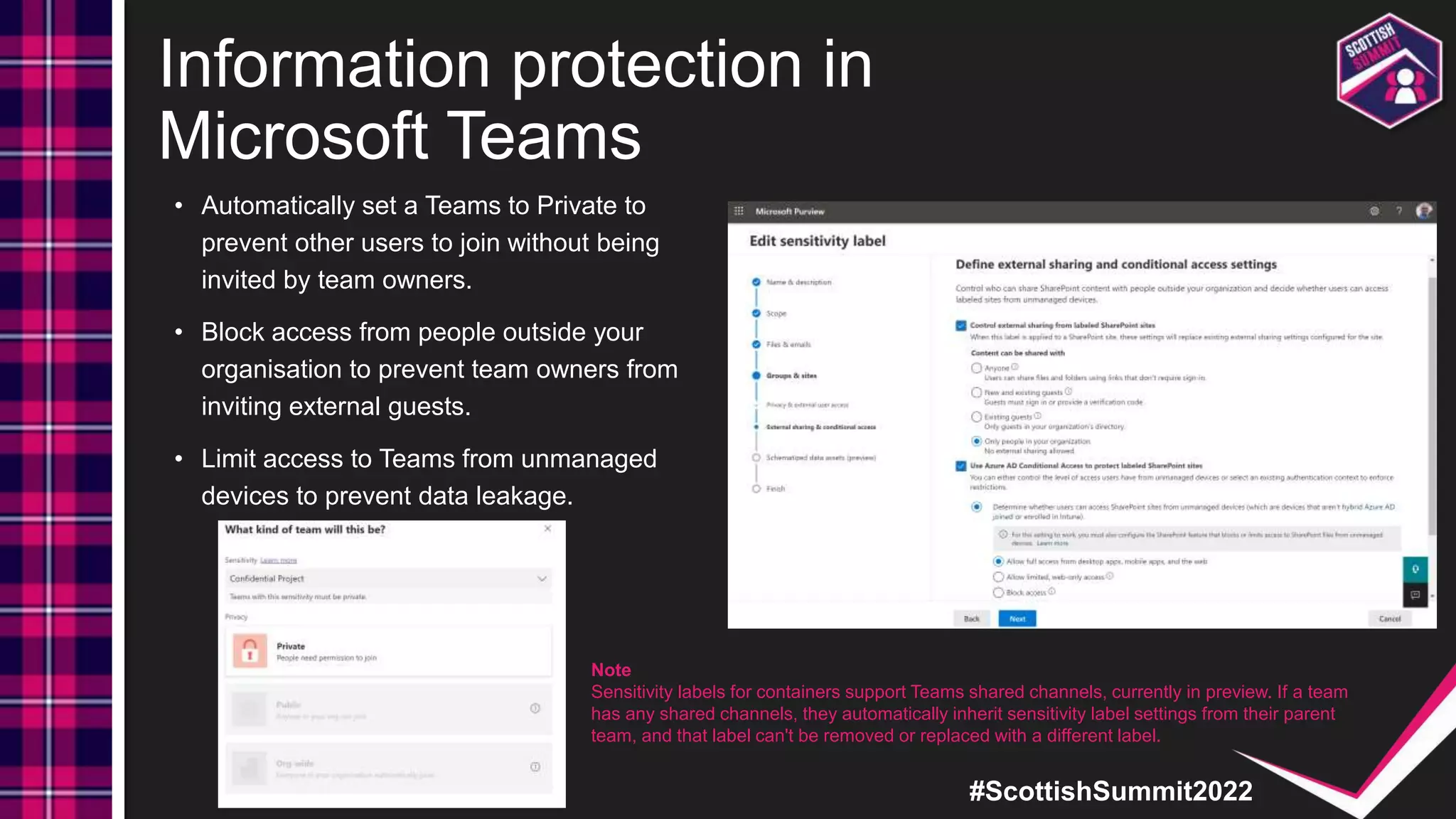 #ScottishSummit2022
Information protection in
Microsoft Teams
• Automatically set a Teams to Private to
prevent other users to join without being
invited by team owners.
• Block access from people outside your
organisation to prevent team owners from
inviting external guests.
• Limit access to Teams from unmanaged
devices to prevent data leakage.
Note
Sensitivity labels for containers support Teams shared channels, currently in preview. If a team
has any shared channels, they automatically inherit sensitivity label settings from their parent
team, and that label can't be removed or replaced with a different label.
 