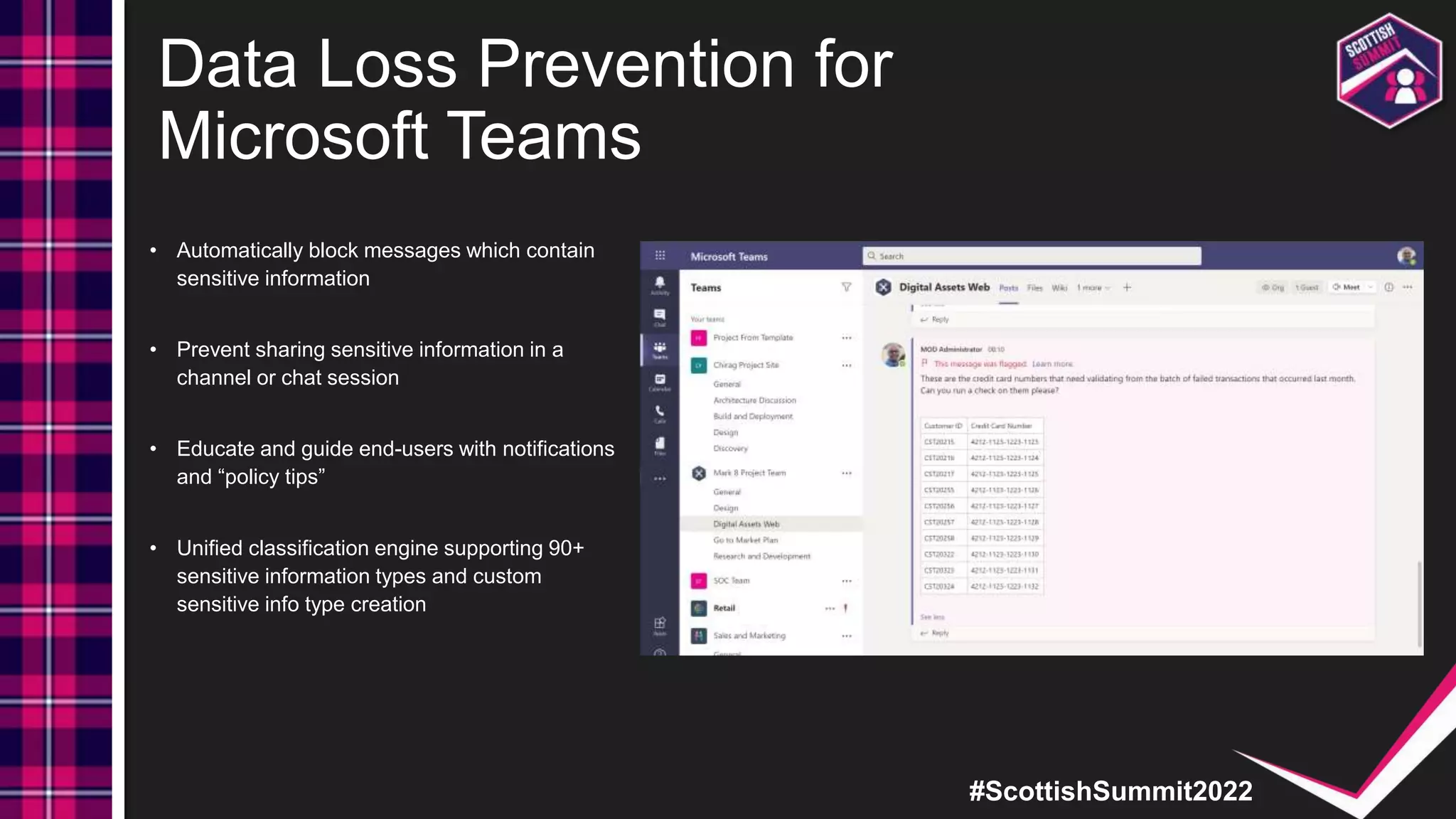 #ScottishSummit2022
Data Loss Prevention for
Microsoft Teams
• Automatically block messages which contain
sensitive information
• Prevent sharing sensitive information in a
channel or chat session
• Educate and guide end-users with notifications
and “policy tips”
• Unified classification engine supporting 90+
sensitive information types and custom
sensitive info type creation
 