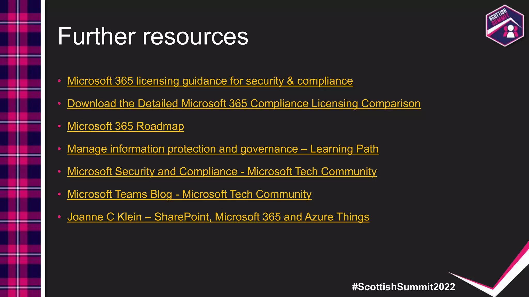 #ScottishSummit2022
Further resources
• Microsoft 365 licensing guidance for security & compliance
• Download the Detailed Microsoft 365 Compliance Licensing Comparison
• Microsoft 365 Roadmap
• Manage information protection and governance – Learning Path
• Microsoft Security and Compliance - Microsoft Tech Community
• Microsoft Teams Blog - Microsoft Tech Community
• Joanne C Klein – SharePoint, Microsoft 365 and Azure Things
 