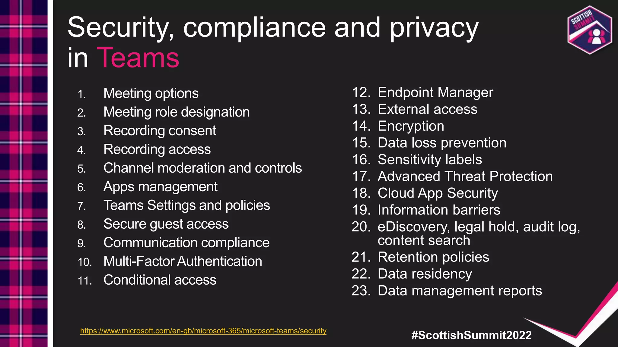 #ScottishSummit2022
Security, compliance and privacy
in Teams
1. Meeting options
2. Meeting role designation
3. Recording consent
4. Recording access
5. Channel moderation and controls
6. Apps management
7. Teams Settings and policies
8. Secure guest access
9. Communication compliance
10. Multi-Factor Authentication
11. Conditional access
12. Endpoint Manager
13. External access
14. Encryption
15. Data loss prevention
16. Sensitivity labels
17. Advanced Threat Protection
18. Cloud App Security
19. Information barriers
20. eDiscovery, legal hold, audit log,
content search
21. Retention policies
22. Data residency
23. Data management reports
https://www.microsoft.com/en-gb/microsoft-365/microsoft-teams/security
 