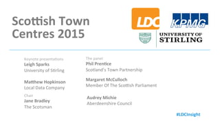 Retailing	
  in	
  Scotland’s	
  Largest	
  Towns	
  &	
  Ci6es	
  2015	
  
Sharing knowledge to
create a better place to be.LDC
Sco;sh	
  Town	
  	
  
Centres	
  2015	
  
By	
  The	
  Local	
  Data	
  Company	
  
Presented	
  21st	
  October	
  2015	
  
#LDCInsight	
  
Keynote	
  presenta=ons	
  
Leigh	
  Sparks	
  
University	
  of	
  S=rling	
  
	
  
MaChew	
  Hopkinson	
  
Local	
  Data	
  Company	
  
#LDCInsight	
  
Chair	
  
Jane	
  Bradley	
  
The	
  Scotsman	
  
The	
  panel	
  
Phil	
  Pren6ce	
  
Scotland’s	
  Town	
  Partnership	
  
Margaret	
  McCulloch	
  
Member	
  Of	
  The	
  ScoGsh	
  Parliament	
  
Audrey	
  Michie	
  
Aberdeenshire	
  Council	
  
 