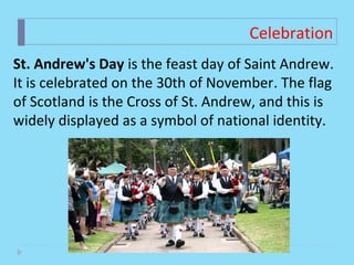 Celebration
St. Andrew's Day is the feast day of Saint Andrew. 
It is celebrated on the 30th of November. The flag 
of Scotland is the Cross of St. Andrew, and this is 
widely displayed as a symbol of national identity.  
 