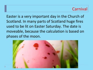 Carnival
Easter is a very important day in the Church of
Scotland. In many parts of Scotland huge fires
used to be lit on Easter Saturday. The date is
moveable, because the calculation is based on
phases of the moon.
 