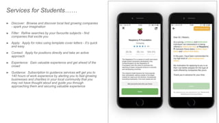 ➤ Discover: Browse and discover local fast growing companies
- spark your imagination
➤ Filter: Refine searches by your favourite subjects - find
companies that excite you
➤ Apply: Apply for roles using template cover letters - it’s quick
and easy
➤ Contact: Apply for positions directly and take an active
approach
➤ Experience: Gain valuable experience and get ahead of the
crowd
➤ Guidance: Subscription to guidance services will get you to
140 hours of work experience by alerting you to fast-growing
businesses and charities in your local community that you
may not have thought about and guide you through
approaching them and securing valuable experience
Services for Students……
 