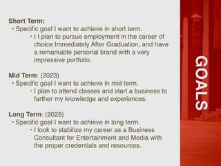 GOALS
Short Term:
• Speci
fi
c goal I want to achieve in short term.
‣ I I plan to pursue employment in the career of
choice Immediately After Graduation, and have
a remarkable personal brand with a very
impressive portfolio.
Mid Term: (2023)
• Speci
fi
c goal I want to achieve in mid term.
‣ I plan to attend classes and start a business to
farther my knowledge and experiences.
Long Term: (2025)
• Speci
fi
c goal I want to achieve in long term.
‣ I look to stabilize my career as a Business
Consultant for Entertainment and Media with
the proper credentials and resources.
 
