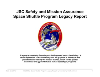 JSC Safety and Mission Assurance
         Space Shuttle Program Legacy Report




                A legacy is something from the past that is passed on to a beneficiary. It
                is the hope of the S&MA community that the graphics in this report will
                   provide instant visibility for lessons learned, which can be quickly
                     assimilated and applied to future human spaceflight programs.




Feb. 22, 2012      JSC S&MA Space Shuttle Program Legacy Report – presented by Scott Johnson   1
 