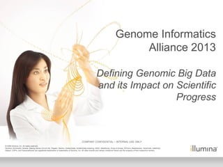 © 2009 Illumina, Inc. All rights reserved.
Illumina, illuminaDx, Solexa, Making Sense Out of Life, Oligator, Sentrix, GoldenGate, GoldenGate Indexing, DASL, BeadArray, Array of Arrays, Infinium, BeadXpress, VeraCode, IntelliHyb,
iSelect, CSPro, and GenomeStudio are registered trademarks or trademarks of Illumina, Inc. All other brands and names contained herein are the property of their respective owners.
COMPANY CONFIDENTIAL – INTERNAL USE ONLY
Genome Informatics
Alliance 2013
Defining Genomic Big Data
and its Impact on Scientific
Progress
 