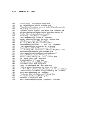 SELECTED EXHIBITIONS (contd.)




1995     Picadilly Gallery, London, England, Group Show
1993     A.J. Lederman Gallery, Hoboken, NJ, Group Show
1994     “Winter Morning” reproduced back cover Reader’s Digest, Internationally
1992     HBO Gallery, NYC, Group Show
1992     Philadelphia Museum, Members Gallery, Group Show, Philadelphia, PA
1992     Albright-Knox Museum, Members Gallery, Group Show, Buffalo, NY
1992     Pavillion Gallery, Brighton, England, Group Show
1992     Rona Gallery, London, England, Group Show
1992     Foster Harmon Galleries, Sarasota, FL, Group Show
1992     Southern Alleghenies Museum of Art, Loretto, PA, Group Show
1992      Lillian Heidenberg Gallery, NYC, Group Show
1989      Ted Gallery, Albany, NY, “Hot Town”, GroupShow
1989     Katharina Rich Perlow Gallery, NYC, “Terra Firma”, Group Show
1988     Foster Harmon Galleries, Sarasota, FL, “New to Sarasota”
1988     Holyoke Museum, Holyoke, Mass., “American Folk Art”
1987     Met Life Gallery, NYC, “The American Landscape”, Mary Lanier, curator
1986     Baltimore Museum Members Gallery, Baltimore, MD
1986     Hudson Valley National Juried Exhibition, Poughkeepsie, NY
1986     Katharina Rich Perlow Gallery, NYC, Group Show
1986     National Academy of Design, 161st Annual Exhibition, NYC
1985     John Christian Gallery, NYC, Group Show
1985     Bess Cutler Gallery, NYC, Group Show
1984     Lillian Heidenberg Gallery, NYC, Group Show
1983     Joanna Dean Galleries, NYC, Group Show
1982     Gallery East, Easthampton, NY, Three-Person Show
1981     Parrish Art Museum, Southampton, NY, Annual Juried Show
1981     Five Towns Music & Art Foundation, Woodmere, L.I., NY, Juried Exhibition
1981     Firehouse Gallery, Nassau Comm. College, Garden City, NY, Group Show
1980     Vered Gallery, Easthampton, NY, Group Show
1978     Peter Loonam Gallery, Bridgehampton, NY, Group Show
1978     Tower Gallery, Southampton, NY, Group Show
1976     Soho Center for Visual Artists, NYC
1974     Aldrich Museum, Ridgefield, Conn., “Contemporary Reflections”
 